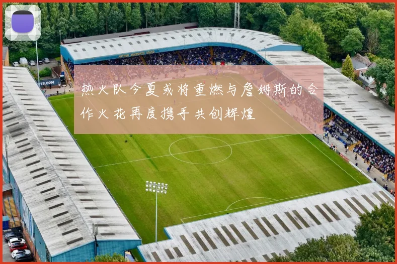 热火队今夏或将重燃与詹姆斯的合作火花再度携手共创辉煌