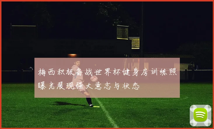 梅西积极备战世界杯健身房训练照曝光展现强大意志与状态