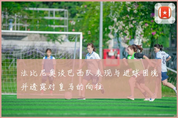 法比尼奥谈巴西队表现与进球困境并透露对皇马的向往