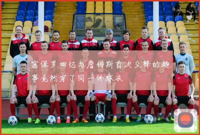 富保罗回忆与詹姆斯首次交锋的趣事竟然穿了同一件球衣