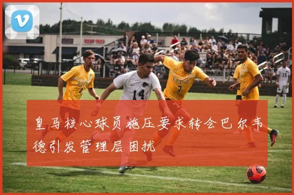 皇马核心球员施压要求转会巴尔韦德引发管理层困扰