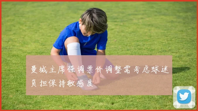 曼城主席强调票价调整需考虑球迷负担保持敏感度