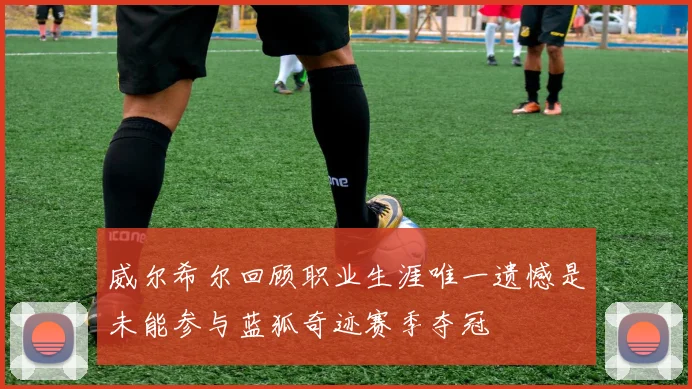 威尔希尔回顾职业生涯唯一遗憾是未能参与蓝狐奇迹赛季夺冠