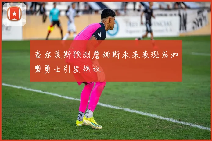 查尔莫斯预测詹姆斯未来表现或加盟勇士引发热议