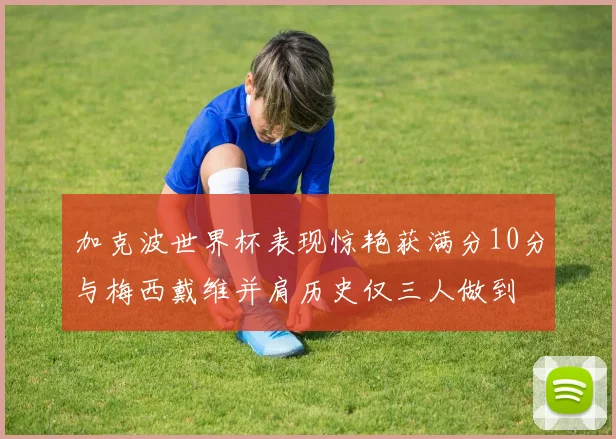 加克波世界杯表现惊艳获满分10分与梅西戴维并肩历史仅三人做到