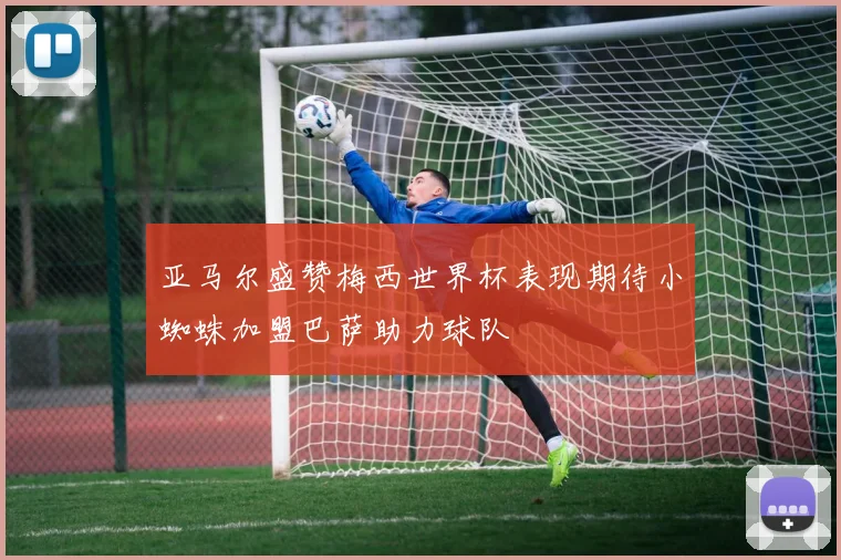 亚马尔盛赞梅西世界杯表现期待小蜘蛛加盟巴萨助力球队