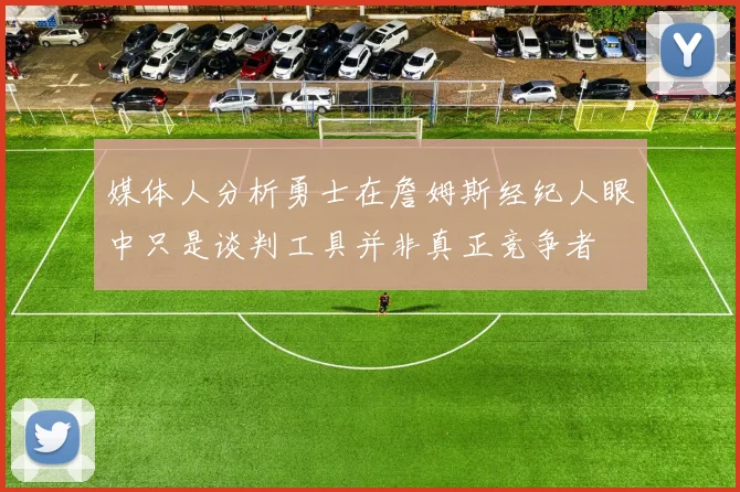 媒体人分析勇士在詹姆斯经纪人眼中只是谈判工具并非真正竞争者