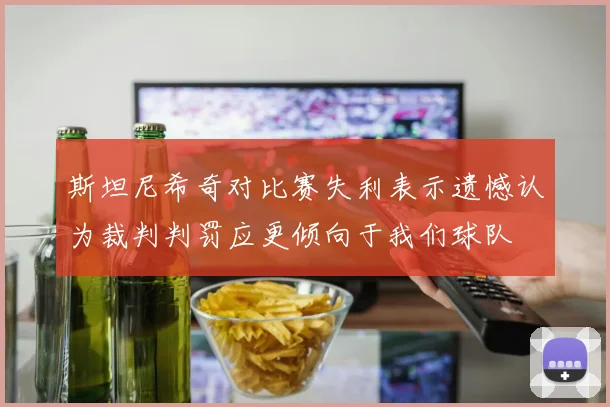 斯坦尼希奇对比赛失利表示遗憾认为裁判判罚应更倾向于我们球队