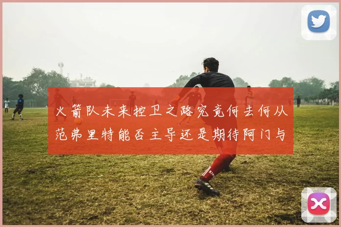 火箭队未来控卫之路究竟何去何从范弗里特能否主导还是期待阿门与谢泼德崛起