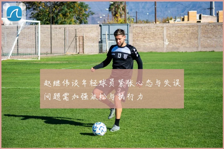 赵继伟谈年轻球员紧张心态与失误问题需加强放松与执行力