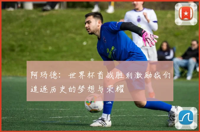 阿玛德：世界杯首战胜利激励我们追逐历史的梦想与荣耀