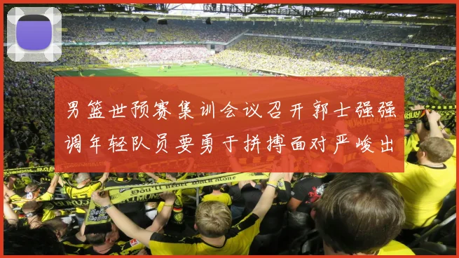 男篮世预赛集训会议召开郭士强强调年轻队员要勇于拼搏面对严峻出线形势