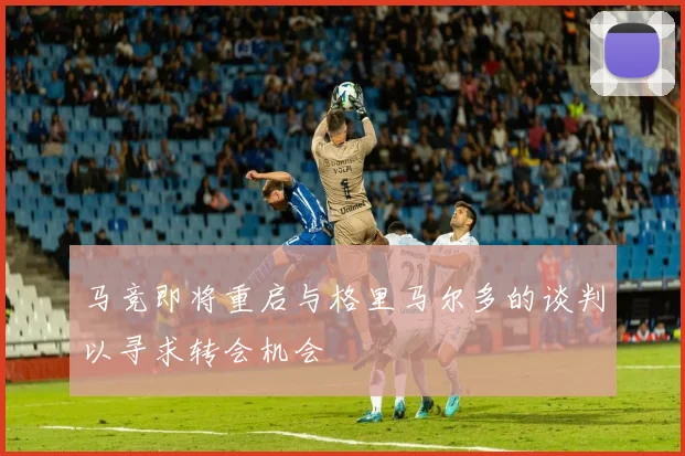 马竞即将重启与格里马尔多的谈判以寻求转会机会