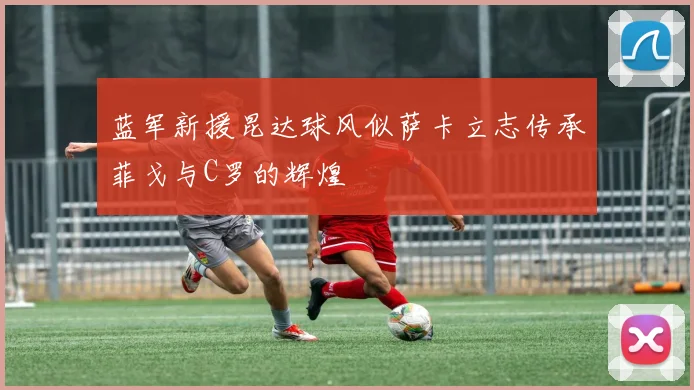 蓝军新援昆达球风似萨卡立志传承菲戈与C罗的辉煌