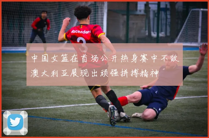 中国女篮在首场公开热身赛中不敌澳大利亚展现出顽强拼搏精神